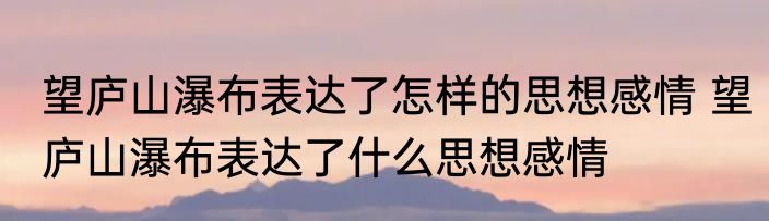 望庐山瀑布表达了怎样的思想感情 望庐山瀑布表达了什么思想感情