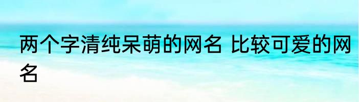 两个字清纯呆萌的网名 比较可爱的网名
