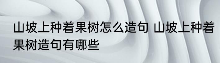 山坡上种着果树怎么造句 山坡上种着果树造句有哪些