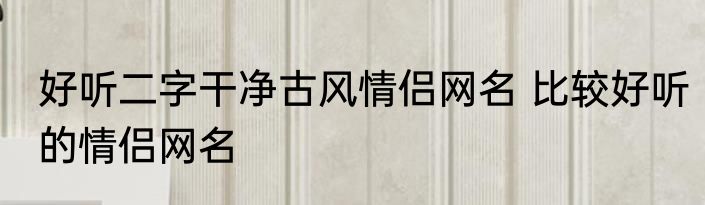 好听二字干净古风情侣网名 比较好听的情侣网名