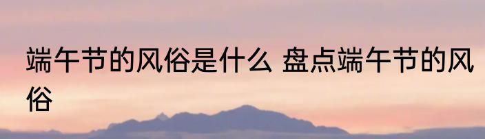 端午节的风俗是什么 盘点端午节的风俗