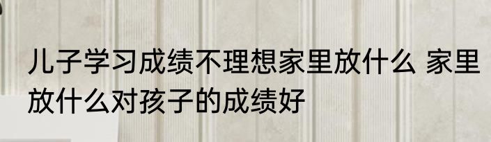 儿子学习成绩不理想家里放什么 家里放什么对孩子的成绩好