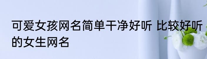 可爱女孩网名简单干净好听 比较好听的女生网名