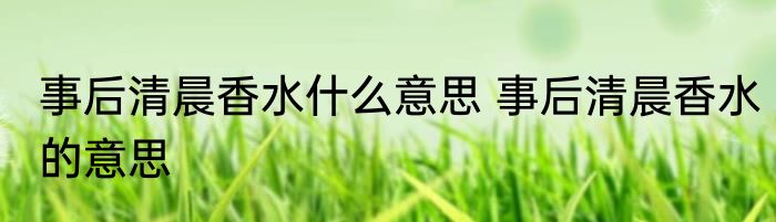 事后清晨香水什么意思 事后清晨香水的意思