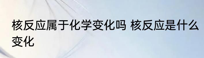 核反应属于化学变化吗 核反应是什么变化