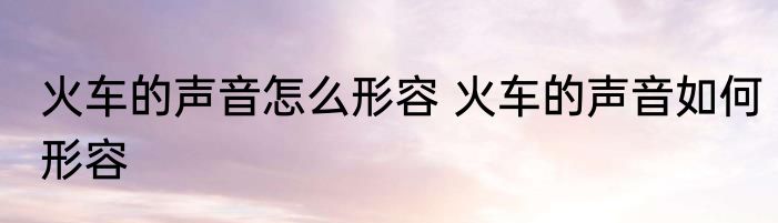 火车的声音怎么形容 火车的声音如何形容