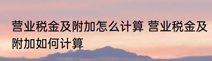 营业税金及附加怎么计算 营业税金及附加如何计算
