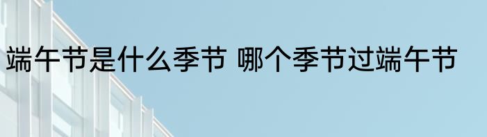 端午节是什么季节 哪个季节过端午节