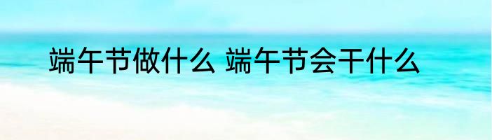 端午节做什么 端午节会干什么