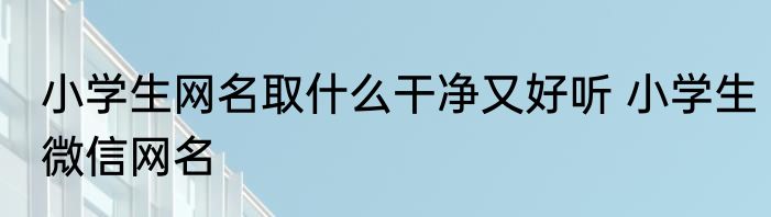 小学生网名取什么干净又好听 小学生微信网名
