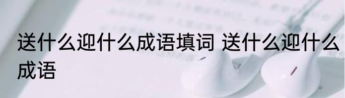 送什么迎什么成语填词 送什么迎什么成语