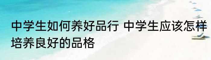 中学生如何养好品行 中学生应该怎样培养良好的品格