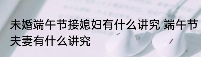 未婚端午节接媳妇有什么讲究 端午节夫妻有什么讲究