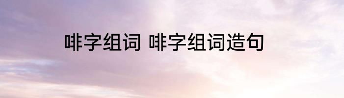 啡字组词 啡字组词造句