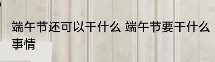 端午节还可以干什么 端午节要干什么事情