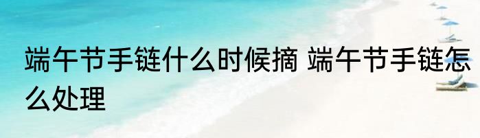 端午节手链什么时候摘 端午节手链怎么处理