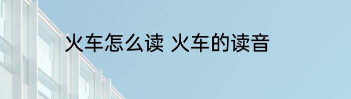 火车怎么读 火车的读音