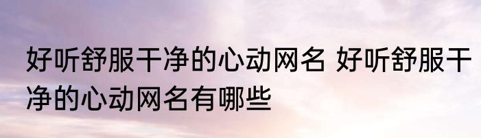 好听舒服干净的心动网名 好听舒服干净的心动网名有哪些