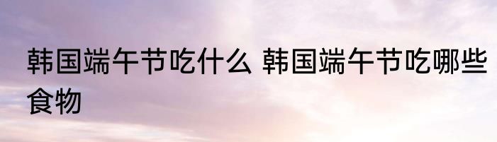 韩国端午节吃什么 韩国端午节吃哪些食物