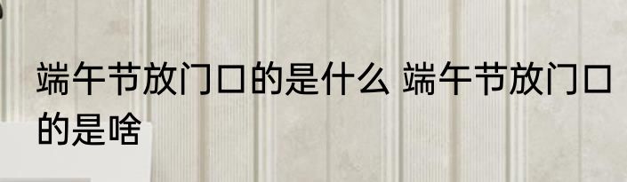 端午节放门口的是什么 端午节放门口的是啥
