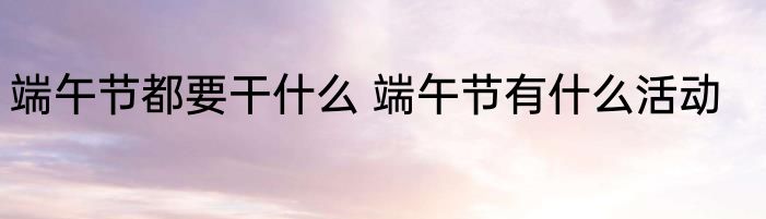 端午节都要干什么 端午节有什么活动