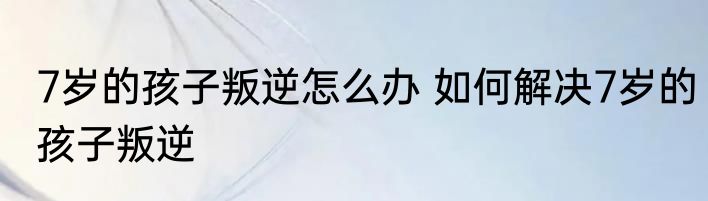 7岁的孩子叛逆怎么办 如何解决7岁的孩子叛逆