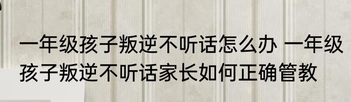 一年级孩子叛逆不听话怎么办 一年级孩子叛逆不听话家长如何正确管教