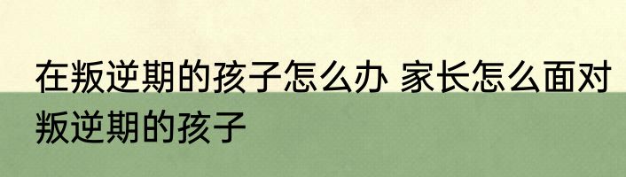 在叛逆期的孩子怎么办 家长怎么面对叛逆期的孩子