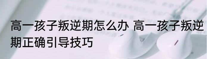 高一孩子叛逆期怎么办 高一孩子叛逆期正确引导技巧