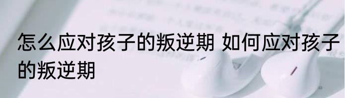 怎么应对孩子的叛逆期 如何应对孩子的叛逆期