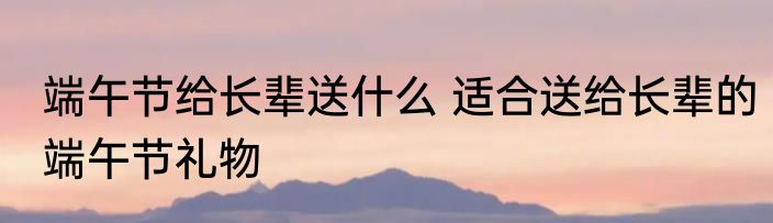 端午节给长辈送什么 适合送给长辈的端午节礼物