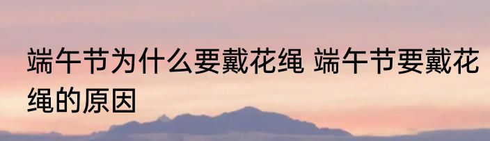 端午节为什么要戴花绳 端午节要戴花绳的原因