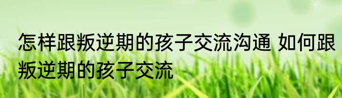 怎样跟叛逆期的孩子交流沟通 如何跟叛逆期的孩子交流