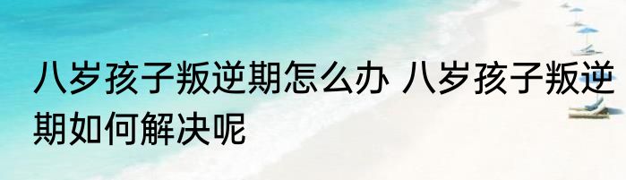 八岁孩子叛逆期怎么办 八岁孩子叛逆期如何解决呢