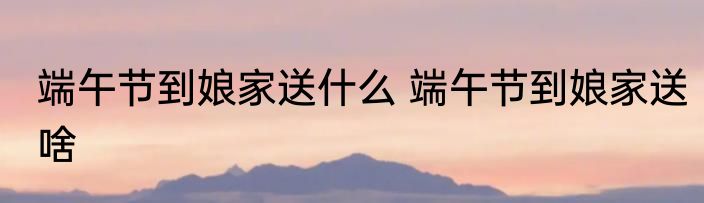 端午节到娘家送什么 端午节到娘家送啥