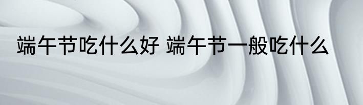 端午节吃什么好 端午节一般吃什么