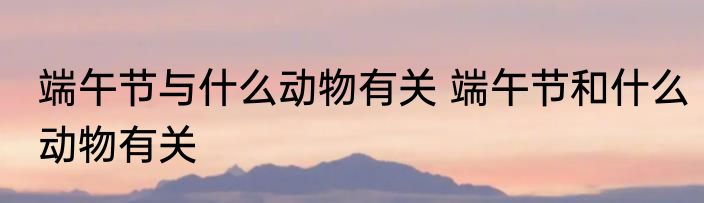 端午节与什么动物有关 端午节和什么动物有关