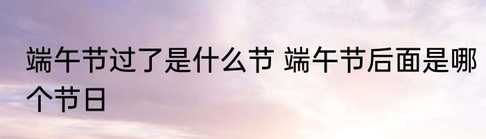 端午节过了是什么节 端午节后面是哪个节日