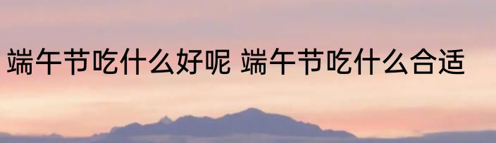 端午节吃什么好呢 端午节吃什么合适