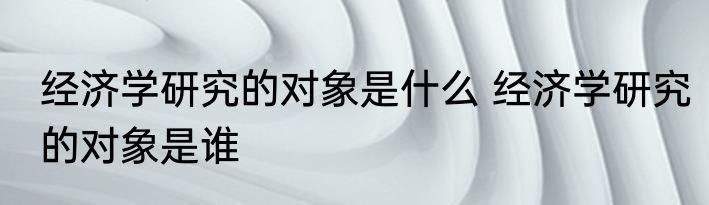 经济学研究的对象是什么 经济学研究的对象是谁