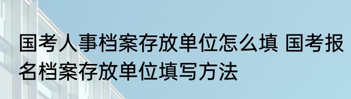 国考人事档案存放单位怎么填 国考报名档案存放单位填写方法