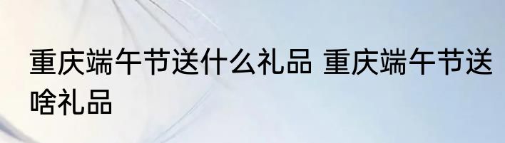 重庆端午节送什么礼品 重庆端午节送啥礼品