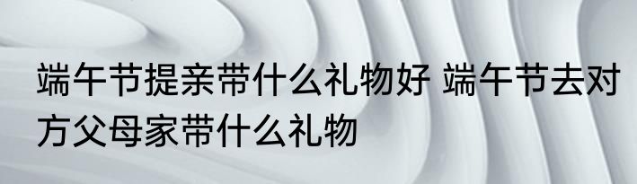 端午节提亲带什么礼物好 端午节去对方父母家带什么礼物