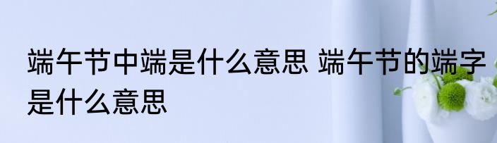 端午节中端是什么意思 端午节的端字是什么意思