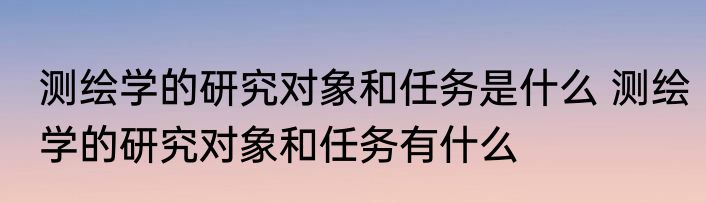测绘学的研究对象和任务是什么 测绘学的研究对象和任务有什么
