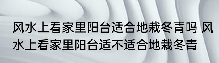 风水上看家里阳台适合地栽冬青吗 风水上看家里阳台适不适合地栽冬青