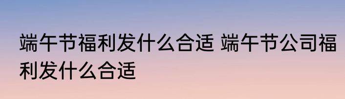 端午节福利发什么合适 端午节公司福利发什么合适