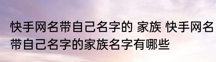 快手网名带自己名字的 家族 快手网名带自己名字的家族名字有哪些
