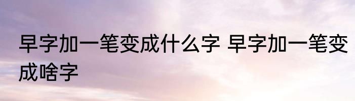 早字加一笔变成什么字 早字加一笔变成啥字