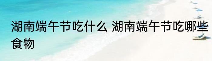 湖南端午节吃什么 湖南端午节吃哪些食物